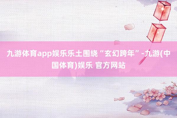 九游体育app娱乐乐土围绕“玄幻跨年”-九游(中国体育)娱乐 官方网站