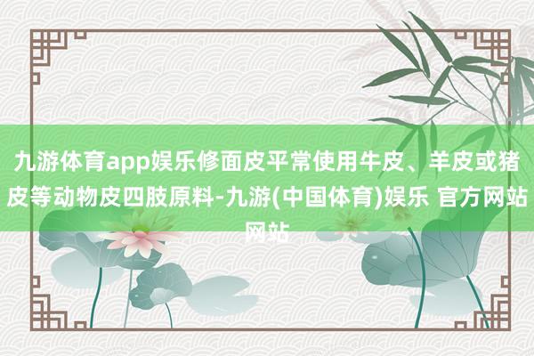 九游体育app娱乐修面皮平常使用牛皮、羊皮或猪皮等动物皮四肢原料-九游(中国体育)娱乐 官方网站
