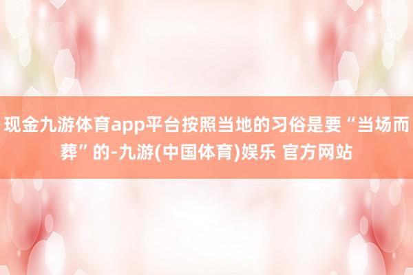 现金九游体育app平台按照当地的习俗是要“当场而葬”的-九游(中国体育)娱乐 官方网站