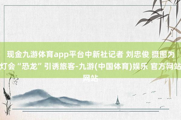 现金九游体育app平台中新社记者 刘忠俊 摄图为灯会“恐龙”引诱旅客-九游(中国体育)娱乐 官方网站