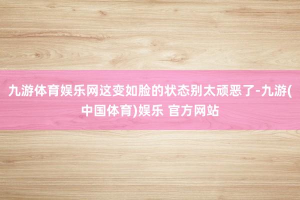 九游体育娱乐网这变如脸的状态别太顽恶了-九游(中国体育)娱乐 官方网站