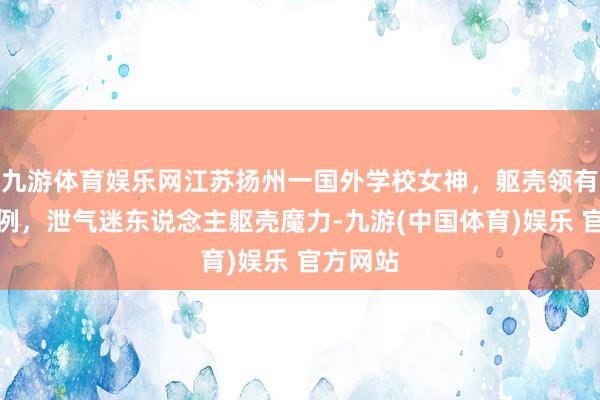 九游体育娱乐网江苏扬州一国外学校女神，躯壳领有黄金比例，泄气迷东说念主躯壳魔力-九游(中国体育)娱乐 官方网站