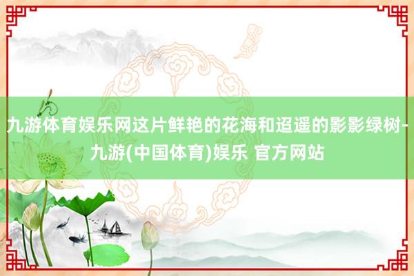 九游体育娱乐网这片鲜艳的花海和迢遥的影影绿树-九游(中国体育)娱乐 官方网站