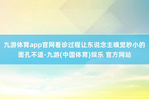 九游体育app官网看诊过程让东说念主嗅觉眇小的面孔不适-九游(中国体育)娱乐 官方网站