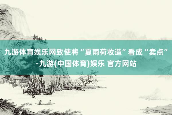 九游体育娱乐网致使将“夏雨荷妆造”看成“卖点”-九游(中国体育)娱乐 官方网站