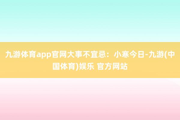 九游体育app官网大事不宜忌:小寒今日-九游(中国体育)娱乐 官方网站