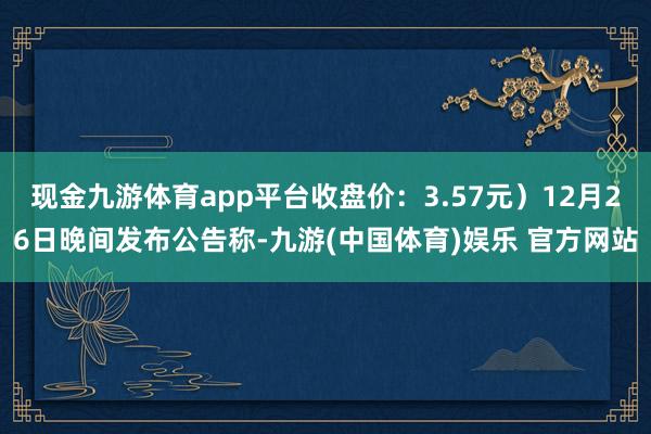 现金九游体育app平台收盘价：3.57元）12月26日晚间发布公告称-九游(中国体育)娱乐 官方网站