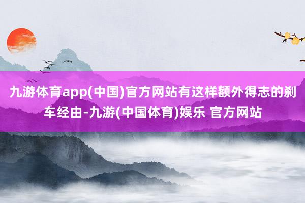 九游体育app(中国)官方网站有这样额外得志的刹车经由-九游(中国体育)娱乐 官方网站