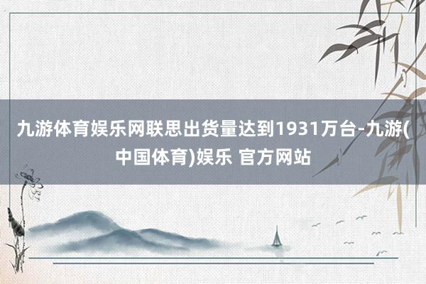 九游体育娱乐网联思出货量达到1931万台-九游(中国体育)娱乐 官方网站