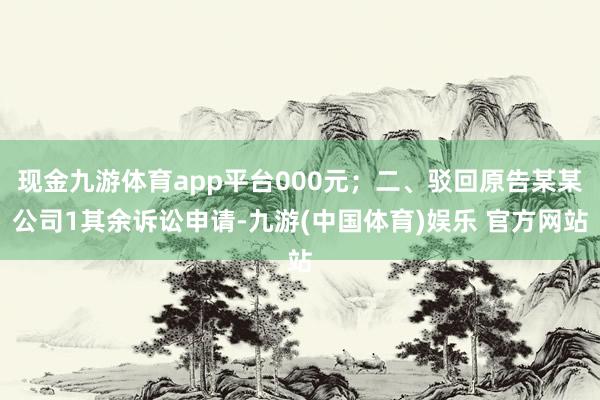 现金九游体育app平台000元;二、驳回原告某某公司1其余诉讼申请-九游(中国体育)娱乐 官方网站