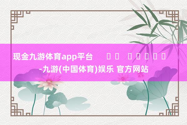 现金九游体育app平台      		  					  -九游(中国体育)娱乐 官方网站