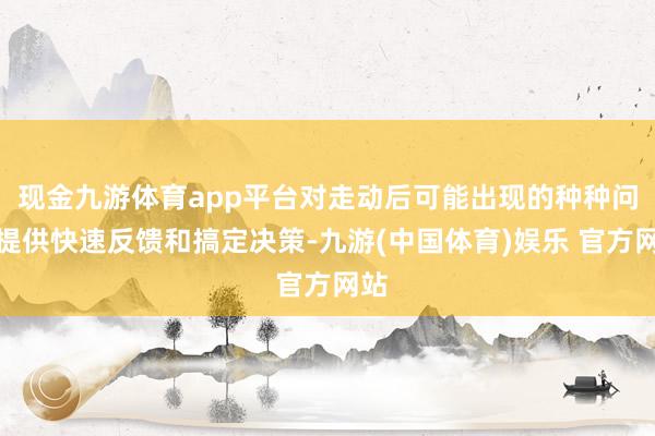 现金九游体育app平台对走动后可能出现的种种问题提供快速反馈和搞定决策-九游(中国体育)娱乐 官方网站