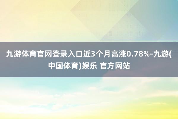 九游体育官网登录入口近3个月高涨0.78%-九游(中国体育)娱乐 官方网站