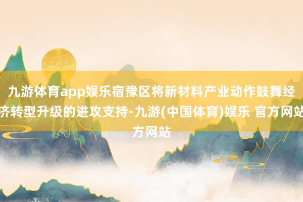九游体育app娱乐宿豫区将新材料产业动作鼓舞经济转型升级的进攻支持-九游(中国体育)娱乐 官方网站
