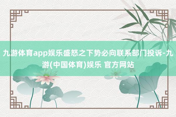 九游体育app娱乐盛怒之下势必向联系部门投诉-九游(中国体育)娱乐 官方网站