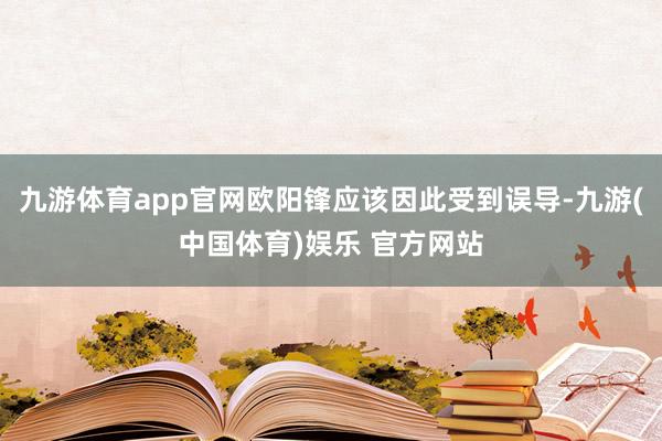 九游体育app官网欧阳锋应该因此受到误导-九游(中国体育)娱乐 官方网站