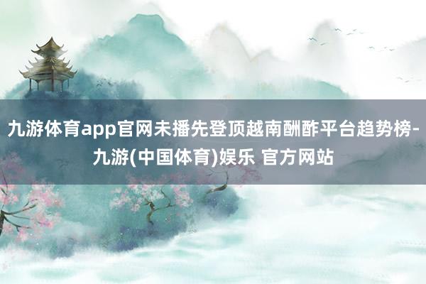 九游体育app官网未播先登顶越南酬酢平台趋势榜-九游(中国体育)娱乐 官方网站