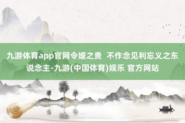 九游体育app官网令嫒之贵  不作念见利忘义之东说念主-九游(中国体育)娱乐 官方网站