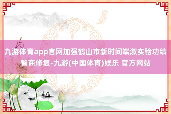 九游体育app官网加强鹤山市新时间端淑实验功绩智商修复-九游(中国体育)娱乐 官方网站