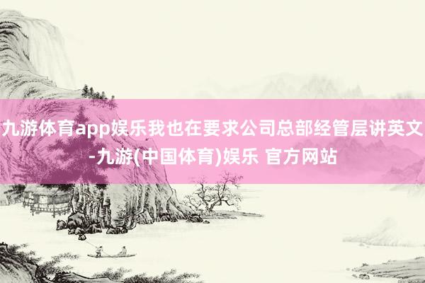 九游体育app娱乐我也在要求公司总部经管层讲英文-九游(中国体育)娱乐 官方网站
