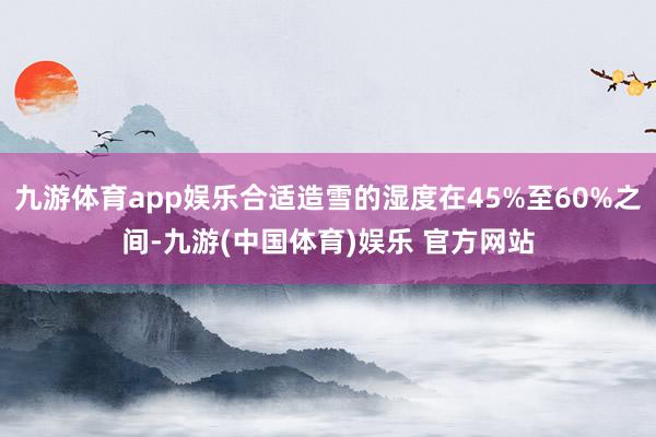 九游体育app娱乐合适造雪的湿度在45%至60%之间-九游(中国体育)娱乐 官方网站