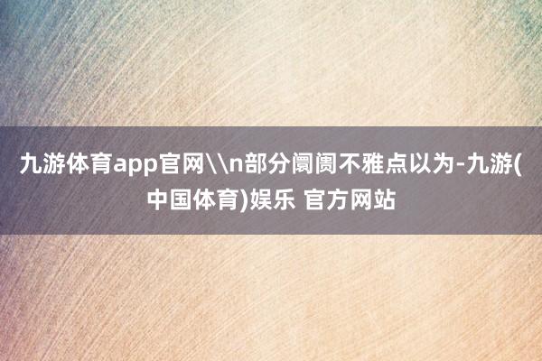 九游体育app官网\n部分阛阓不雅点以为-九游(中国体育)娱乐 官方网站