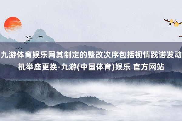 九游体育娱乐网其制定的整改次序包括视情践诺发动机举座更换-九游(中国体育)娱乐 官方网站