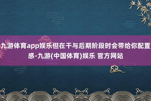 九游体育app娱乐但在干与后期阶段时会带给你配置感-九游(中国体育)娱乐 官方网站