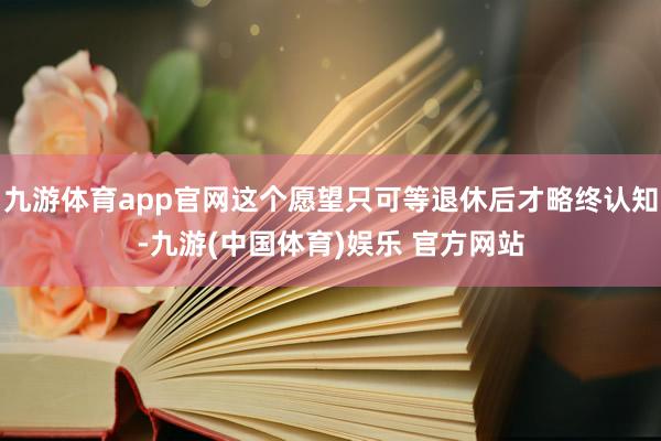 九游体育app官网这个愿望只可等退休后才略终认知-九游(中国体育)娱乐 官方网站