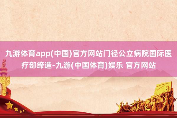 九游体育app(中国)官方网站门径公立病院国际医疗部缔造-九游(中国体育)娱乐 官方网站
