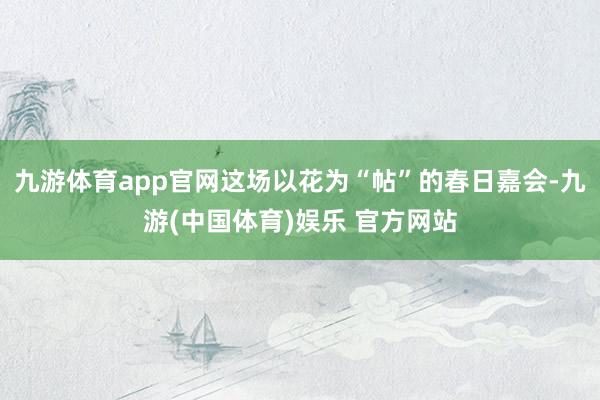 九游体育app官网这场以花为“帖”的春日嘉会-九游(中国体育)娱乐 官方网站