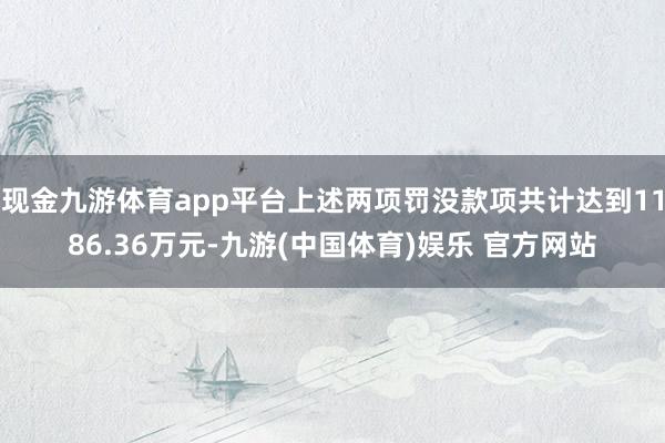 现金九游体育app平台上述两项罚没款项共计达到1186.36万元-九游(中国体育)娱乐 官方网站