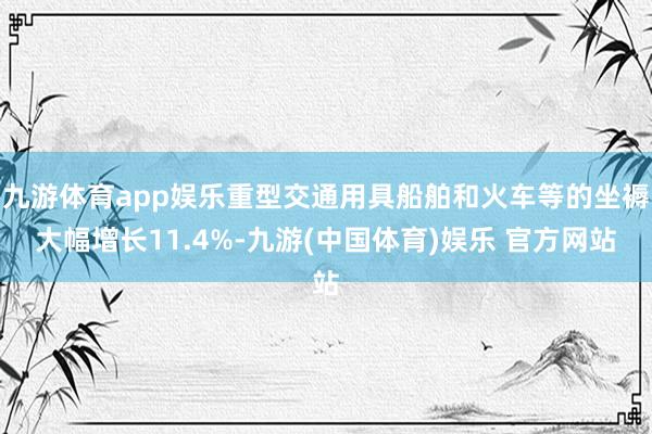 九游体育app娱乐重型交通用具船舶和火车等的坐褥大幅增长11.4%-九游(中国体育)娱乐 官方网站