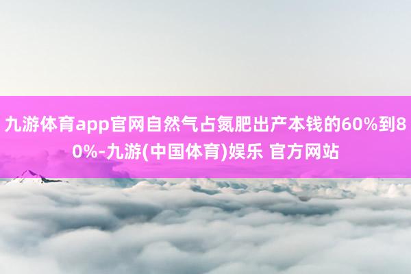 九游体育app官网自然气占氮肥出产本钱的60%到80%-九游(中国体育)娱乐 官方网站