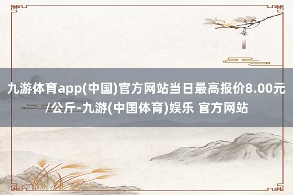 九游体育app(中国)官方网站当日最高报价8.00元/公斤-九游(中国体育)娱乐 官方网站