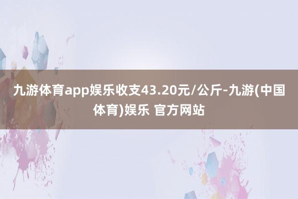 九游体育app娱乐收支43.20元/公斤-九游(中国体育)娱乐 官方网站