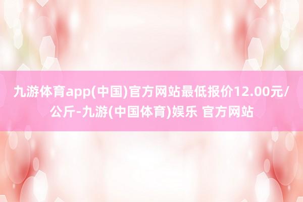 九游体育app(中国)官方网站最低报价12.00元/公斤-九游(中国体育)娱乐 官方网站