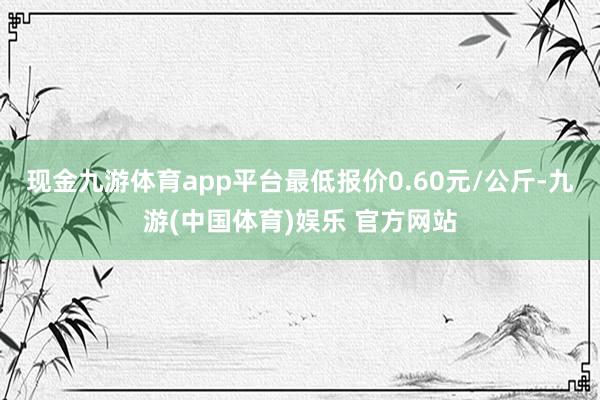 现金九游体育app平台最低报价0.60元/公斤-九游(中国体育)娱乐 官方网站
