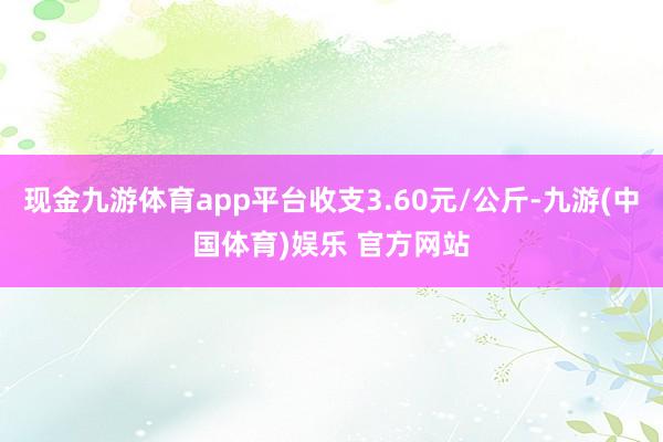 现金九游体育app平台收支3.60元/公斤-九游(中国体育)娱乐 官方网站