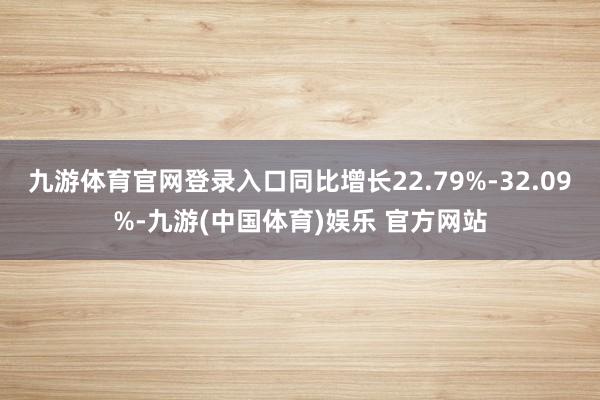 九游体育官网登录入口同比增长22.79%-32.09%-九游(中国体育)娱乐 官方网站