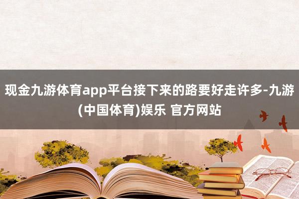 现金九游体育app平台接下来的路要好走许多-九游(中国体育)娱乐 官方网站