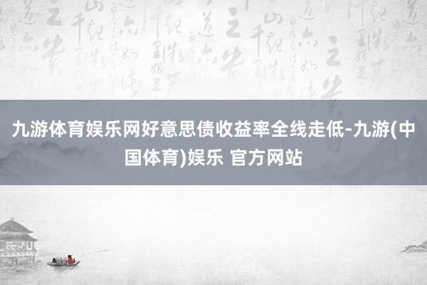 九游体育娱乐网好意思债收益率全线走低-九游(中国体育)娱乐 官方网站