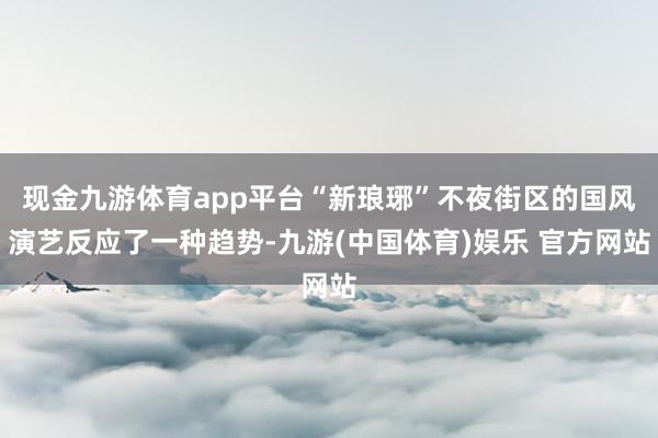 现金九游体育app平台“新琅琊”不夜街区的国风演艺反应了一种趋势-九游(中国体育)娱乐 官方网站