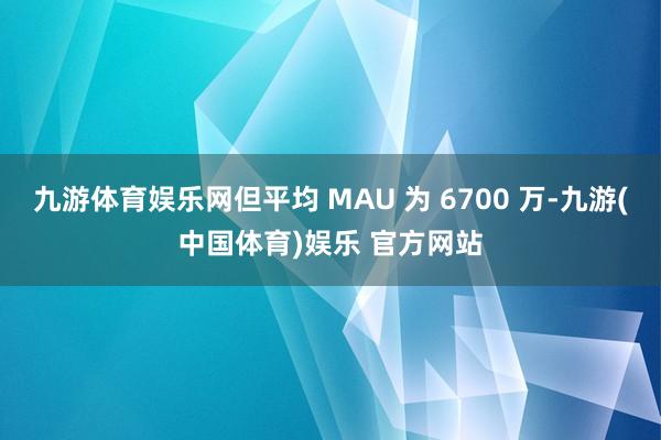 九游体育娱乐网但平均 MAU 为 6700 万-九游(中国体育)娱乐 官方网站