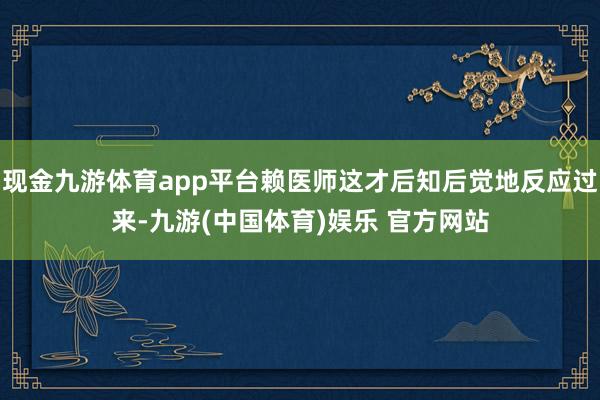 现金九游体育app平台赖医师这才后知后觉地反应过来-九游(中国体育)娱乐 官方网站