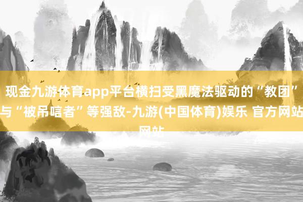 现金九游体育app平台横扫受黑魔法驱动的“教团”与“被吊唁者”等强敌-九游(中国体育)娱乐 官方网站