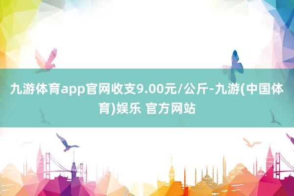 九游体育app官网收支9.00元/公斤-九游(中国体育)娱乐 官方网站