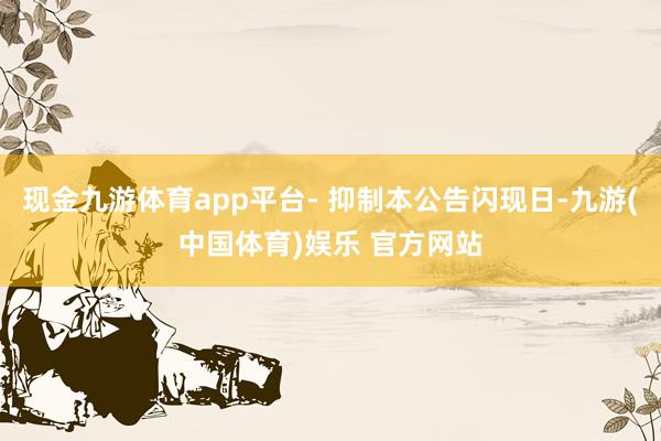 现金九游体育app平台- 抑制本公告闪现日-九游(中国体育)娱乐 官方网站