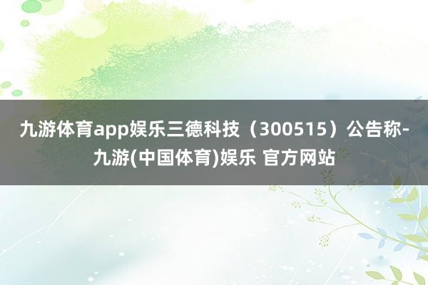 九游体育app娱乐三德科技(300515)公告称-九游(中国体育)娱乐 官方网站