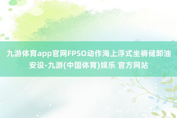 九游体育app官网FPSO动作海上浮式坐褥储卸油安设-九游(中国体育)娱乐 官方网站